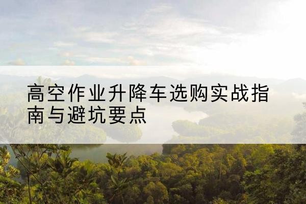 长泰升降车怎么选-高空作业升降车选购实战指南与避坑要点