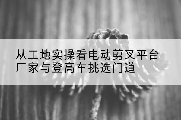 长泰电动剪叉升降平台厂家-从工地实操看电动剪叉平台厂家与登高车挑选门道