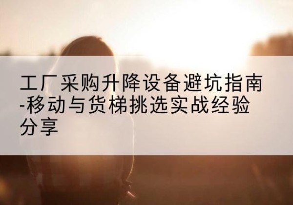 长泰移动式升降机怎么选-工厂采购升降设备避坑指南-移动与货梯挑选实战经验分享
