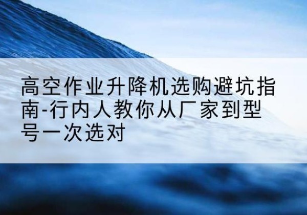 长泰升降平台厂家-高空作业升降机选购避坑指南-行内人教你从厂家到型号一次选对