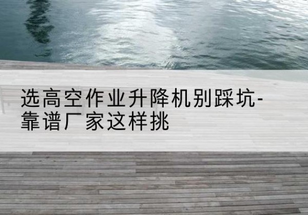 长泰剪叉式升降机厂家-选高空作业升降机别踩坑-靠谱厂家这样挑
