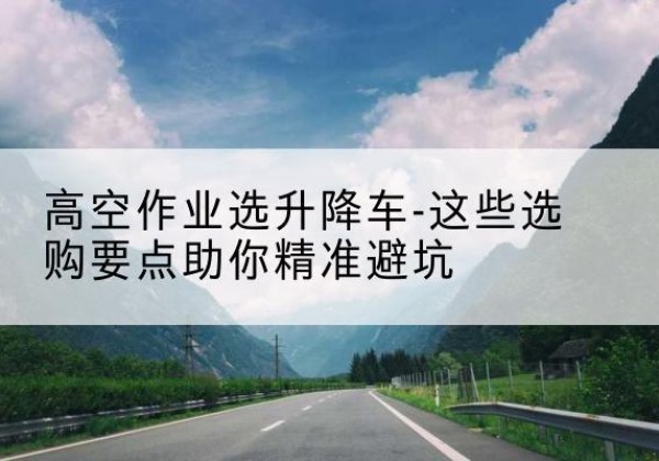 长泰升降车厂家-高空作业选升降车-这些选购要点助你*避坑