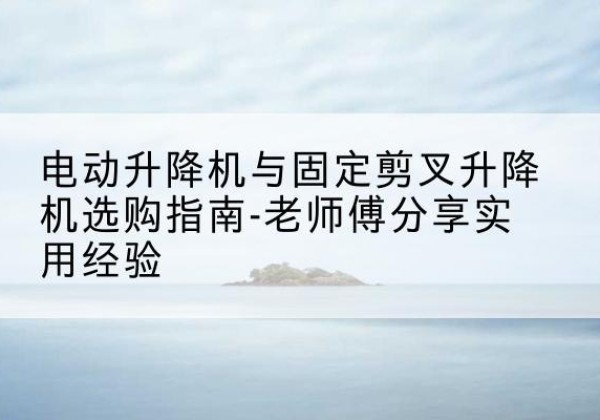 长泰电动升降机怎么选-电动升降机与固定剪叉升降机选购指南-老师傅分享实用经验