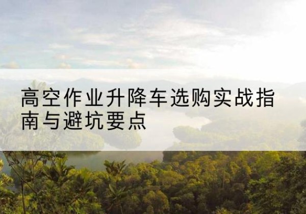 长泰升降车怎么选-高空作业升降车选购实战指南与避坑要点