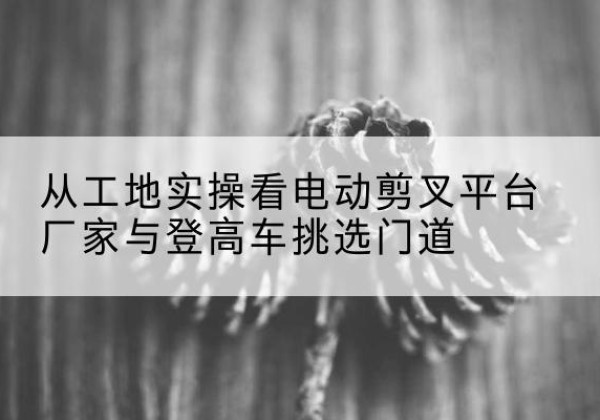 长泰电动剪叉升降平台厂家-从工地实操看电动剪叉平台厂家与登高车挑选门道