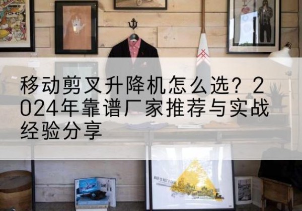 长泰升降平台厂家推荐-移动剪叉升降机怎么选？2024年靠谱厂家推荐与实战经验分享